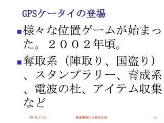 GPSケータイの登場
 様々な位置ゲームが始まっ
  た。２００２年頃。
 奪取系（陣取り、国盗り）

  、スタンプラリー、育成系
  、電波の杜、アイテム収集
  など
    2010/7/21   高度情報化と社会生活   28
 