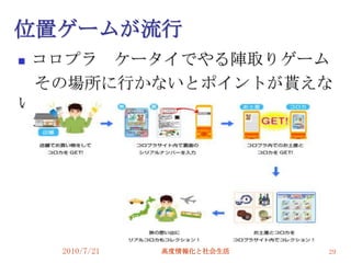 位置ゲームが流行
コロプラ ケータイでやる陣取りゲーム
 その場所に行かないとポイントが貰えな
い。




    2010/7/21   高度情報化と社会生活   29
 