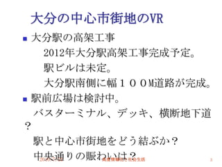 大分の中心市街地のVR
 大分駅の高架工事
     2012年大分駅高架工事完成予定。
     駅ビルは未定。
     大分駅南側に幅１００M道路が完成。
 駅前広場は検討中。

  バスターミナル、デッキ、横断地下道
？
  駅と中心市街地をどう結ぶか？
  中央通りの賑わいは？
   2010/7/21 高度情報化と社会生活 3
 