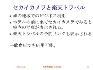 セカイカメラと楽天トラベル
 ARの地域でのビジネス利用
 ホテルの前に来てセカイカメラでみると
  室内の写真が表示される。
 楽天トラベルの予約リンクも表示される

  。
→飲食店でも応用可能。



    2010/7/21   高度情報化と社会生活   35
 