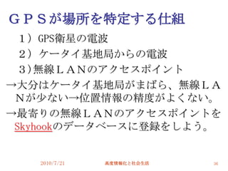 ＧＰＳが場所を特定する仕組
 １）GPS衛星の電波
 ２）ケータイ基地局からの電波
 ３)無線ＬＡＮのアクセスポイント
→大分はケータイ基地局がまばら、無線ＬＡ
 Ｎが尐ない→位置情報の精度がよくない。
→最寄りの無線ＬＡＮのアクセスポイントを
 Skyhookのデータベースに登録をしよう。


   2010/7/21   高度情報化と社会生活   36
 