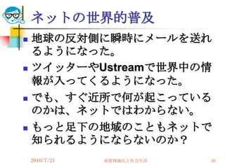 ネットの世界的普及
   地球の反対側に瞬時にメールを送れ
    るようになった。
   ツイッターやUstreamで世界中の情
    報が入ってくるようになった。
   でも、すぐ近所で何が起こっている
    のかは、ネットではわからない。
   もっと足下の地域のこともネットで
    知られるようにならないのか？
    2010/7/21   高度情報化と社会生活   39
 