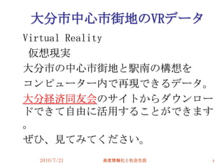大分市中心市街地のVRデータ
Virtual Reality
 仮想現実
大分市の中心市街地と駅南の構想を
コンピューター内で再現できるデータ。
大分経済同友会のサイトからダウンロー
ドできて自由に活用することができます
。
ぜひ、見てみてください。
 2010/7/21   高度情報化と社会生活   4
 