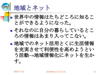 地域とネット
   世界中の情報はたちどころに知るこ
    とができるようになった。
   それなのに自分の暮らしているとこ
    ろの情報はあまり入ってこない。
   地域でのネット活用とくに生活情報
    を充実させて利便性を高めようとい
    う活動→地域情報化にネットを生か
    す。
    2010/7/21   高度情報化と社会生活   40
 