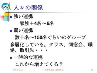 人々の関係
 強い連携
   家族＋4名～6名
 弱い連携

  数十名～150名ぐらいのグループ
多層化している。クラス、同窓会、職
場、取引先・・・
 一時的な連携

  これから増えてくる？
    2010/7/21   高度情報化と社会生活   41
 