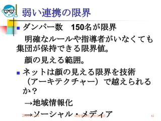 弱い連携の限界
 ダンパー数 150名が限界
   明確なルールや指導者がいなくても
集団が保持できる限界値。
   顔の見える範囲。
 ネットは顔の見える限界を技術

  （アーキテクチャー）で越えられる
  か？
   →地域情報化
   →ソーシャル・メディア
  2010/7/21
         高度情報化と社会生活   42
 