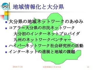 地域情報化と大分県

   大分県の地域ネットワークのあゆみ
   コアラ＝大分県の市民ネットワーク
     大分初のインターネットプロバイダ
     九州のネットワークベンチャー
   ハイパーネットワーク社会研究所の活動
   インターネットの進展と地域の課題


    2010/7/21   高度情報化と社会生活   44
 