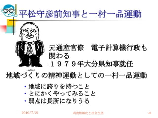 平松守彦前知事と一村一品運動


              元通産官僚 電子計算機行政も
              関わる
              １９７９年大分県知事就任
地域づくりの精神運動としての一村一品運動
  ・地域に誇りを持つこと
  ・とにかくやってみること
  ・弱点は長所になりうる
  2010/7/21      高度情報化と社会生活    46
 