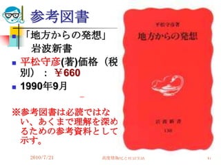参考図書
   「地方からの発想」
      岩波新書
   平松守彦(著)価格（税
    別）： ￥660
   1990年9月

※参考図書は必読ではな
 い、あくまで理解を深め
 るための参考資料として
 示す。
     2010/7/21   高度情報化と社会生活   47
 