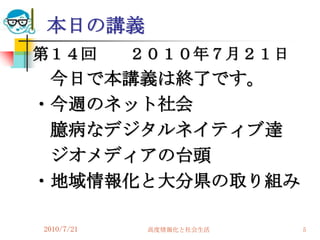 本日の講義
第１４回        ２０１０年７月２１日
 今日で本講義は終了です。
・今週のネット社会
 臆病なデジタルネイティブ達
 ジオメディアの台頭
・地域情報化と大分県の取り組み

2010/7/21    高度情報化と社会生活   5
 