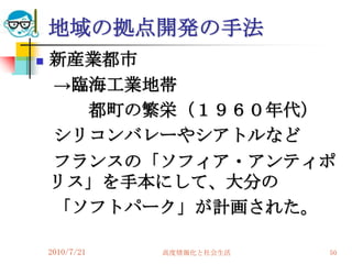 地域の拠点開発の手法
   新産業都市
    →臨海工業地帯
      都町の繁栄（１９６０年代）
    シリコンバレーやシアトルなど
    フランスの「ソフィア・アンティポ
    リス」を手本にして、大分の
    「ソフトパーク」が計画された。

    2010/7/21   高度情報化と社会生活   50
 