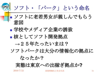 ソフト・「パーク」という命名
 ソフトに老若男女が親しんでもらう
  意図
 学校やメディア企業の誘致

 核としてソフト開発拠点

  →２５年たったいまは？
ソフトパークは大分の情報化の拠点に
   なったか？
  実態は東京への出稼ぎ拠点か?
    2010/7/21   高度情報化と社会生活   51
 