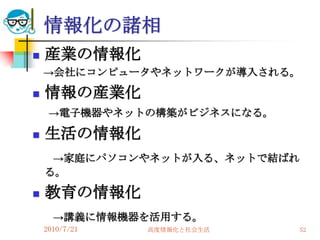 情報化の諸相
   産業の情報化
    →会社にコンピュータやネットワークが導入される。

   情報の産業化
     →電子機器やネットの構築がビジネスになる。

   生活の情報化
     →家庭にパソコンやネットが入る、ネットで結ばれ
    る。

   教育の情報化
      →講義に情報機器を活用する。
    2010/7/21   高度情報化と社会生活     52
 