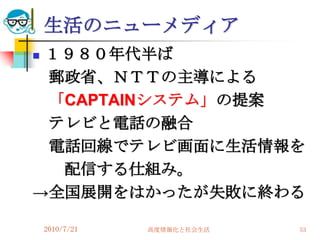生活のニューメディア
１９８０年代半ば
 郵政省、ＮＴＴの主導による
 「CAPTAINシステム」の提案
 テレビと電話の融合
 電話回線でテレビ画面に生活情報を
  配信する仕組み。
→全国展開をはかったが失敗に終わる

    2010/7/21   高度情報化と社会生活   53
 