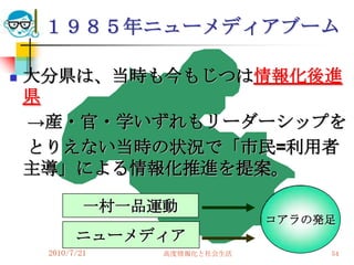 １９８５年ニューメディアブーム

   大分県は、当時も今もじつは情報化後進
    県
    →産・官・学いずれもリーダーシップを
    とりえない当時の状況で「市民=利用者
    主導」による情報化推進を提案。

             一村一品運動
                               コアラの発足
           ニューメディア
     2010/7/21    高度情報化と社会生活        54
 
