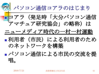 パソコン通信コアラのはじまり
 コアラ（発足時「大分パソコン通信
  アマチュア研究協会」の略称）は
ニューメディア時代の一村一村運動
 利用者（市民）による利用者のため
  のネットワークを構築
 パソコン通信による市民の交流を提
  唱。
    2010/7/21   高度情報化と社会生活   55
 
