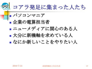 コアラ発足に集まった人たち
   パソコンマニア
   企業の電算担当者
   ニューメディアに関心のある人
   大分に新機軸を求めている人
   なにか新しいことをやりたい人




    2010/7/21   高度情報化と社会生活   57
 