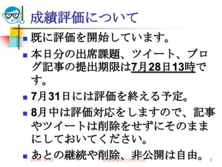 成績評価について
 既に評価を開始しています。
 本日分の出席課題、ツイート、ブロ
  グ記事の提出期限は7月28日13時で
  す。
 7月31日には評価を終える予定。

 8月中は評価対応をしますので、記事

  やツイートは削除をせずにそのまま
  にしておいてください。
  あとの継続や削除、非公開は自由。
 2010/7/21
         高度情報化と社会生活   6
 