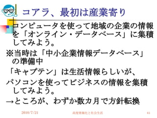 コアラ、最初は産業寄り
コンピュータを使って地域の企業の情報
 を「オンライン・データベース」に集積
 してみよう。
※当時は「中小企業情報データベース」
 の準備中
「キャプテン」は生活情報らしいが、
パソコンを使ってビジネスの情報を集積
 してみよう。
→ところが、わずか数カ月で方針転換
    2010/7/21   高度情報化と社会生活   61
 