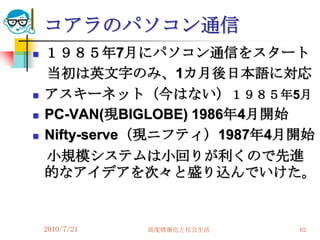 コアラのパソコン通信
   １９８５年7月にパソコン通信をスタート
    当初は英文字のみ、1カ月後日本語に対応
   アスキーネット（今はない）１９８５年5月
   PC-VAN(現BIGLOBE) 1986年4月開始
   Nifty-serve（現ニフティ）1987年4月開始
    小規模システムは小回りが利くので先進
    的なアイデアを次々と盛り込んでいけた。


    2010/7/21   高度情報化と社会生活   62
 