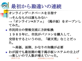 最初から勘違いの連続
   オンラインデータベースを目指す
    →そんなものは誰もみない
    →「オンライン=カフェ」（掲示板）をオープンし
    てみた。
   市民同士の情報交流に方針転換
    １９８５年に、市民がパソコンを購入して、
    交信をするというのは、「破天荒」なことだっ
    た。
     ～高価、面倒、かなりの知識が必要
   わが国でも最初期の電子掲示板システムの立上げ
    →楽しいので人数が増えていった。
    2010/7/21   高度情報化と社会生活   63
 