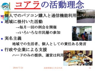 コアラの活動理念
   個人でのパソコン購入と通信機能利用の支援
   地域に根付いた活動
        →毎月一回の例会を開催
        →いろいろな市民層の参加
   実名主義
     地域での生活者、個人としての責任ある発言
   行政や企業による支援
     ハードのみの提供、運営は利用者にまかせる


      2010/7/21   高度情報化と社会生活   64
 