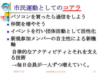 市民運動としてのコアラ
   パソコンを買ったら通信をしよう
   仲間を増やそう
   イベントを行い団体活動として活性化
   新規参加メンバーの自主性による新機
    軸
    自律的なアクティビティとそれを支え
    る技術
    →毎日会員が一人ずつ増えていく。
    2010/7/21   高度情報化と社会生活   65
 