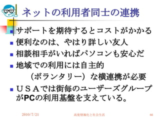 ネットの利用者同士の連携
   サポートを期待するとコストがかかる
   便利なのは、やはり詳しい友人
   相談相手がいればパソコンも安心だ
   地域での利用には自主的
     （ボランタリー）な横連携が必要
   ＵＳＡでは街毎のユーザーズグループ
    がPCの利用基盤を支えている。
    2010/7/21   高度情報化と社会生活   66
 