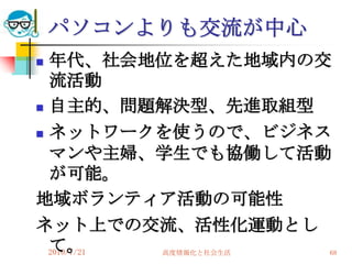 パソコンよりも交流が中心
 年代、社会地位を超えた地域内の交
  流活動
 自主的、問題解決型、先進取組型

 ネットワークを使うので、ビジネス

  マンや主婦、学生でも協働して活動
  が可能。
地域ボランティア活動の可能性
ネット上での交流、活性化運動とし
  て。
  2010/7/21
         高度情報化と社会生活   68
 