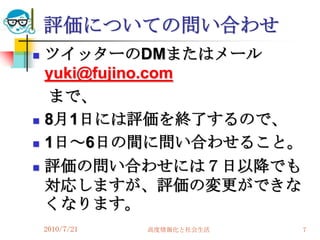 評価についての問い合わせ
   ツイッターのDMまたはメール
    yuki@fujino.com
    まで、
   8月1日には評価を終了するので、
   1日～6日の間に問い合わせること。
   評価の問い合わせには７日以降でも
    対応しますが、評価の変更ができな
    くなります。
    2010/7/21   高度情報化と社会生活   7
 