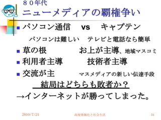８０年代
    ニューメディアの覇権争い
   パソコン通信        vs    キャプテン
       パソコンは難しい     テレビと電話なら簡単
 草の根    お上が主導、地域マスコミ
 利用者主導   技術者主導
 交流が主   マスメディアの新しい伝達手段

    結局はどちらも敗者か？
→インターネットが勝ってしまった。

    2010/7/21   高度情報化と社会生活       70
 