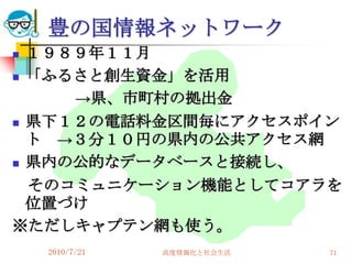 豊の国情報ネットワーク
 １９８９年１１月
 「ふるさと創生資金」を活用

     →県、市町村の拠出金
 県下１２の電話料金区間毎にアクセスポイン
  ト →３分１０円の県内の公共アクセス網
 県内の公的なデータベースと接続し、

  そのコミュニケーション機能としてコアラを
  位置づけ
※ただしキャプテン網も使う。
    2010/7/21   高度情報化と社会生活   71
 