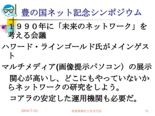 豊の国ネット記念シンポジウム
１９９０年に「未来のネットワーク」を
 考える会議
ハワード・ラインゴールド氏がメインゲス
 ト
マルチメディア(画像提示パソコン）の展示
 関心が高いし、どこにもやっていないか
 らネットワークの研究をしよう。
 コアラの安定した運用機関も必要だ。
    2010/7/21   高度情報化と社会生活   72
 