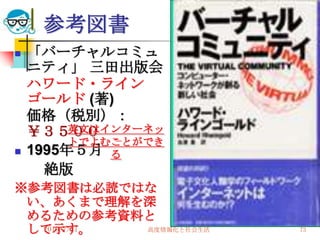 参考図書
   「バーチャルコミュ
    ニティ」 三田出版会
    ハワード・ライン
    ゴールド (著)
    価格（税別）：
    ￥３５００英文はインターネッ
         トでよむことができ
   1995年５月 る
      絶版
※参考図書は必読ではな
 い、あくまで理解を深
 めるための参考資料と
 して示す。
  2010/7/21 高度情報化と社会生活   73
 