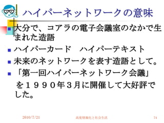 ハイパーネットワークの意味
   大分で、コアラの電子会議室のなかで生
    まれた造語
   ハイパーカード ハイパーテキスト
   未来のネットワークを表す造語として。
   「第一回ハイパーネットワーク会議」
    を１９９０年３月に開催して大好評で
    した。

     2010/7/21   高度情報化と社会生活   74
 