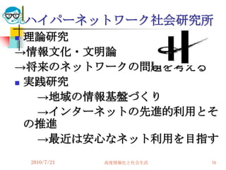 ハイパーネットワーク社会研究所
 理論研究
→情報文化・文明論
→将来のネットワークの問題を考える
 実践研究

   →地域の情報基盤づくり
   →インターネットの先進的利用とそ
  の推進
   →最近は安心なネット利用を目指す
    2010/7/21   高度情報化と社会生活   76
 