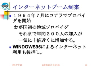 インターネットブーム到来
   １９９４年７月にコアラでプロバイ
    ダを開始
    わが国初の地域プロバイダ
      それまで年間２００人の加入が
      一気に十倍近くに増加する。
   WINDOWS95によるインターネット
    利用も後押し。

    2010/7/21   高度情報化と社会生活   80
 