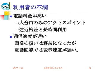 利用者の不満
   電話料金が高い
    →大分市のみのアクセスポイント
    →遠近格差と長時間利用
   通信速度が遅い
    画像の扱いは容易になったが
    電話回線では表示速度が遅い。


    2010/7/21   高度情報化と社会生活   81
 