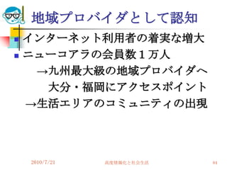 地域プロバイダとして認知
   インターネット利用者の着実な増大
   ニューコアラの会員数１万人
     →九州最大級の地域プロバイダへ
      大分・福岡にアクセスポイント
    →生活エリアのコミュニティの出現




    2010/7/21   高度情報化と社会生活   84
 