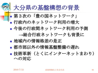 大分県の基盤構想の背景
   第３次の「豊の国ネットワーク」
   行政内のネットワーク利用の増大
   今後の行政間ネットワーク利用の予測
     →総合行政ネットワークも背景に
   地域内の情報格差の是正
   都市部以外の情報基盤整備の遅れ
   技術革新（とくにインターネットまわり）
    への対応

    2010/7/21   高度情報化と社会生活   86
 