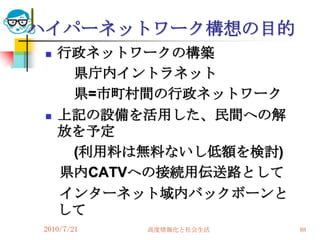 ハイパーネットワーク構想の目的
    行政ネットワークの構築
      県庁内イントラネット
      県=市町村間の行政ネットワーク
    上記の設備を活用した、民間への解
     放を予定
      (利用料は無料ないし低額を検討)
     県内CATVへの接続用伝送路として
     インターネット域内バックボーンと
     して
2010/7/21   高度情報化と社会生活   88
 
