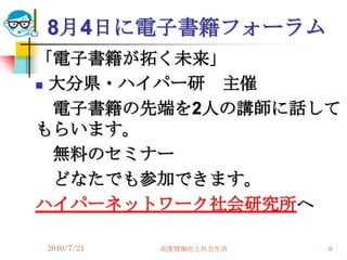 8月4日に電子書籍フォーラム
「電子書籍が拓く未来」
 大分県・ハイパー研 主催
  電子書籍の先端を2人の講師に話して
もらいます。
  無料のセミナー
  どなたでも参加できます。
ハイパーネットワーク社会研究所へ

2010/7/21   高度情報化と社会生活   9
 