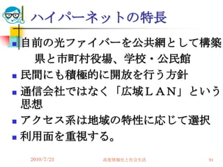 ハイパーネットの特長
   自前の光ファイバーを公共網として構築
     県と市町村役場、学校・公民館
   民間にも積極的に開放を行う方針
   通信会社ではなく「広域ＬＡＮ」という
    思想
   アクセス系は地域の特性に応じて選択
   利用面を重視する。
    2010/7/21   高度情報化と社会生活   91
 