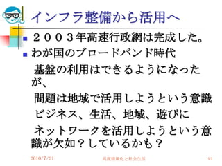 インフラ整備から活用へ
   ２００３年高速行政網は完成した。
   わが国のブロードバンド時代
    基盤の利用はできるようになった
    が、
    問題は地域で活用しようという意識
    ビジネス、生活、地域、遊びに
    ネットワークを活用しようという意
    識が欠如？しているかも？
    2010/7/21   高度情報化と社会生活   92
 