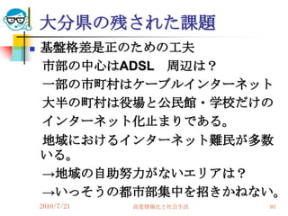 大分県の残された課題
   基盤格差是正のための工夫
    市部の中心はADSL 周辺は？
    一部の市町村はケーブルインターネット
    大半の町村は役場と公民館・学校だけの
    インターネット化止まりである。
    地域におけるインターネット難民が多数
    いる。
    →地域の自助努力がないエリアは？
    →いっそうの都市部集中を招きかねない。
    2010/7/21   高度情報化と社会生活   93
 