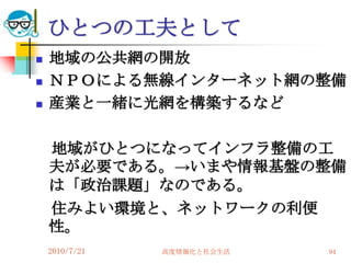 ひとつの工夫として
   地域の公共網の開放
   ＮＰＯによる無線インターネット網の整備
   産業と一緒に光網を構築するなど

    地域がひとつになってインフラ整備の工
    夫が必要である。→いまや情報基盤の整備
    は「政治課題」なのである。
    住みよい環境と、ネットワークの利便
    性。
    2010/7/21   高度情報化と社会生活   94
 