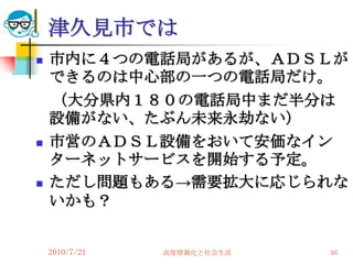 津久見市では
   市内に４つの電話局があるが、ＡＤＳＬが
    できるのは中心部の一つの電話局だけ。
    （大分県内１８０の電話局中まだ半分は
    設備がない、たぶん未来永劫ない）
   市営のＡＤＳＬ設備をおいて安価なイン
    ターネットサービスを開始する予定。
   ただし問題もある→需要拡大に応じられな
    いかも？


    2010/7/21   高度情報化と社会生活   95
 