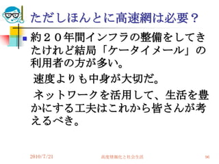ただしほんとに高速網は必要？
   約２０年間インフラの整備をしてき
    たけれど結局「ケータイメール」の
    利用者の方が多い。
    速度よりも中身が大切だ。
    ネットワークを活用して、生活を豊
    かにする工夫はこれから皆さんが考
    えるべき。


    2010/7/21   高度情報化と社会生活   96
 
