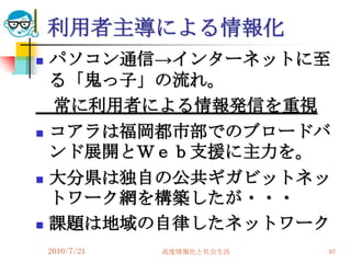 利用者主導による情報化
   パソコン通信→インターネットに至
    る「鬼っ子」の流れ。
    常に利用者による情報発信を重視
   コアラは福岡都市部でのブロードバ
    ンド展開とＷｅｂ支援に主力を。
   大分県は独自の公共ギガビットネッ
    トワーク網を構築したが・・・
   課題は地域の自律したネットワーク
    2010/7/21   高度情報化と社会生活   97
 