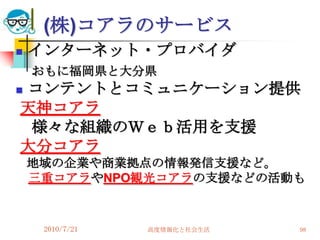 (株)コアラのサービス
   インターネット・プロバイダ
    おもに福岡県と大分県
コンテントとコミュニケーション提供


天神コアラ
 様々な組織のＷｅｂ活用を支援
大分コアラ
    地域の企業や商業拠点の情報発信支援など。
    三重コアラやNPO観光コアラの支援などの活動も


     2010/7/21   高度情報化と社会生活   98
 